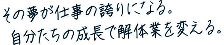 その夢が仕事の誇りになる。自分たちの成長で解体業を変える。